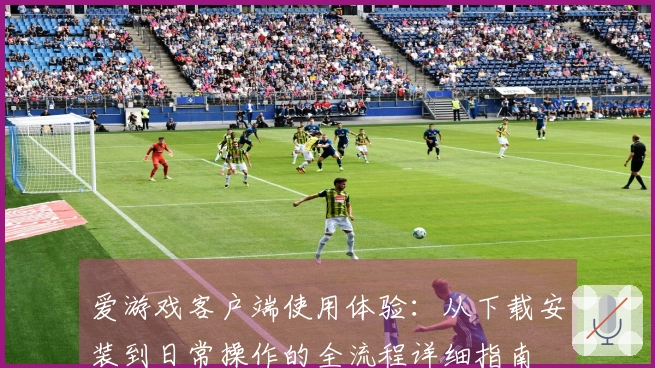 爱游戏客户端使用体验：从下载安装到日常操作的全流程详细指南