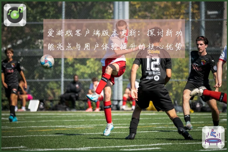 爱游戏客户端版本更新：探讨新功能亮点与用户体验提升的核心优势