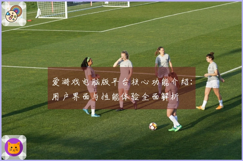 爱游戏电脑版平台核心功能介绍：用户界面与性能体验全面解析