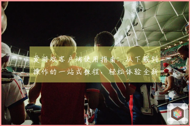 爱游戏客户端使用指南：从下载到操作的一站式教程，轻松体验全新娱乐世界