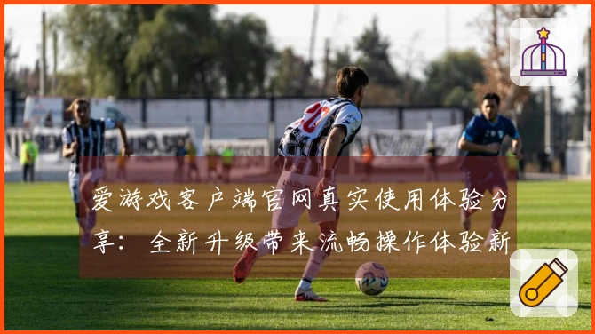 爱游戏客户端官网真实使用体验分享:全新升级带来流畅操作体验新突破