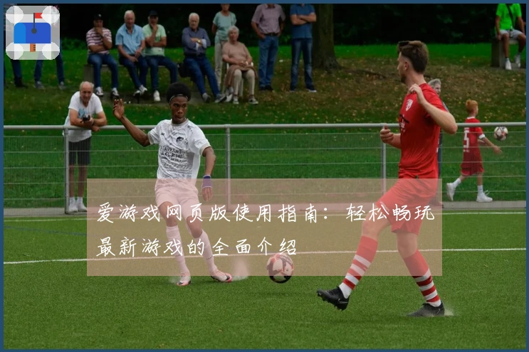 爱游戏网页版使用指南：轻松畅玩最新游戏的全面介绍