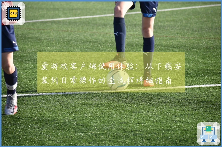 爱游戏客户端使用体验：从下载安装到日常操作的全流程详细指南
